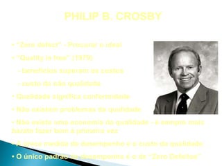 PHILIP B. CROSBY

• “Zero defect” - Procurar o ideal
• “Quality is free” (1979)
 - benefícios superam os custos
 - custo da não qualidade
• Qualidade significa conformidade
• Não existem problemas da qualidade
• Não existe uma economia da qualidade - é sempre mais
barato fazer bem à primeira vez
• A única medida de desempenho é o custo da qualidade
• O único padrão de desempenho é o de “Zero Defeitos”
 