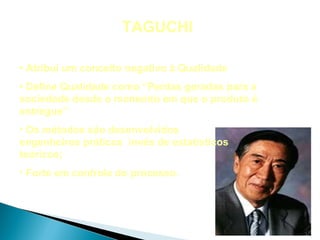TAGUCHI

• Atribui um conceito negativo à Qualidade
• Define Qualidade como “Perdas geradas para a
sociedade desde o momento em que o produto é
entregue”
• Os métodos são desenvolvidos
engenheiros práticos invés de estatísticos
teóricos;
• Forte em controle do processo.
 