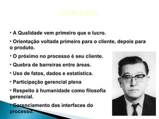 ISHIKAWA

• A Qualidade vem primeiro que o lucro.
• Orientação voltada primeiro para o cliente, depois para
o produto.
• O próximo no processo é seu cliente.
• Quebra de barreiras entre áreas.
• Uso de fatos, dados e estatística.
• Participação gerencial plena
• Respeito à humanidade como filosofia
gerencial.
• Gerenciamento das interfaces do
processo.
 