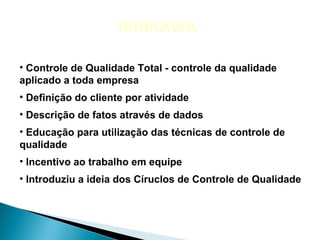 ISHIKAWA

• Controle de Qualidade Total - controle da qualidade
aplicado a toda empresa
• Definição do cliente por atividade
• Descrição de fatos através de dados
• Educação para utilização das técnicas de controle de
qualidade
• Incentivo ao trabalho em equipe
• Introduziu a ideia dos Círuclos de Controle de Qualidade
 