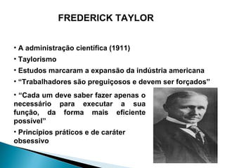 FREDERICK TAYLOR


• A administração científica (1911)
• Taylorismo
• Estudos marcaram a expansão da indústria americana
• “Trabalhadores são preguiçosos e devem ser forçados”
• “Cada um deve saber fazer apenas o
necessário para executar a sua
função, da forma mais eficiente
possível”
• Princípios práticos e de caráter
obsessivo
 