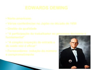 EDWARDS DEMING

• Norte-americano
• Várias conferências no Japão na década de 1950
• Gestão da qualidade
• “A participação do trabalhador no processo decisório é
fundamental”
• “A simples inspeção de entrada e
de saída não é eficaz”
• Fornecedores: redução do número
e comprometimento
 