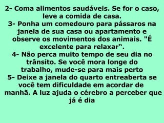 2- Coma alimentos saudáveis. Se for o caso, leve a comida de casa. 3- Ponha um comedouro para pássaros na janela de sua casa ou apartamento e observe os movimentos dos animais. "É excelente para relaxar“. 4- Não perca muito tempo de seu dia no trânsito. Se você mora longe do trabalho, mude-se para mais perto 5- Deixe a janela do quarto entreaberta se você tem dificuldade em acordar de   manhã. A luz ajuda o cérebro a perceber que já é dia 