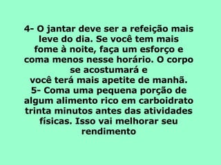 4- O jantar deve ser a refeição mais leve do dia. Se você tem mais fome à noite, faça um esforço e coma menos nesse horário. O corpo se acostumará e você terá mais apetite de manhã. 5- Coma uma pequena porção de algum alimento rico em carboidrato trinta minutos antes das atividades físicas. Isso vai melhorar seu rendimento 