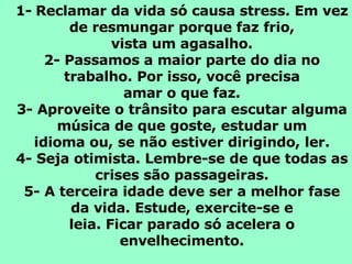 1-   Reclamar da vida só causa stress. Em vez de resmungar porque faz frio, vista um agasalho. 2- Passamos a maior parte do dia no trabalho. Por isso, você precisa amar o que faz. 3- Aproveite o trânsito para escutar alguma música de que goste, estudar um idioma ou, se não estiver dirigindo, ler. 4- Seja otimista. Lembre-se de que todas as crises são passageiras. 5- A terceira idade deve ser a melhor fase da vida. Estude, exercite-se e leia. Ficar parado só acelera o envelhecimento. 