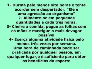 1- Durma pelo menos oito horas e tente acordar sem despertador. "Ele é uma agressão ao organismo" 2- Alimente-se em pequenas quantidades a cada três horas. 3- Cheire a comida, pegue as folhas com as mãos e mastigue o mais devagar possível 4- Exerça alguma atividade física pelo menos três vezes por semana. Uma hora de caminhada pode ser praticada por qualquer pessoa, em qualquer lugar,e é suficiente para obter os benefícios do esporte 