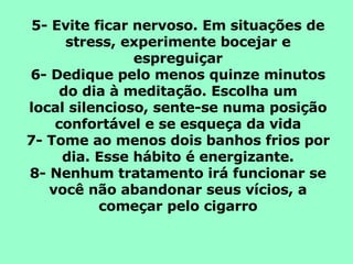 5- Evite ficar nervoso. Em situações de stress, experimente bocejar e espreguiçar 6- Dedique pelo menos quinze minutos do dia à meditação. Escolha um local silencioso, sente-se numa posição confortável e se esqueça da vida 7- Tome ao menos dois banhos frios por dia. Esse hábito é energizante. 8- Nenhum tratamento irá funcionar se você não abandonar seus vícios, a começar pelo cigarro 