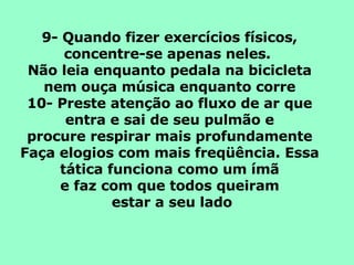 9- Quando fizer exercícios físicos, concentre-se apenas neles.  Não leia enquanto pedala na bicicleta nem ouça música enquanto corre 10- Preste atenção ao fluxo de ar que entra e sai de seu pulmão e procure respirar mais profundamente Faça elogios com mais freqüência. Essa tática funciona como um ímã e faz com que todos queiram estar a seu lado 