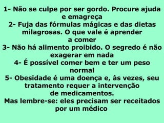 1- Não se culpe por ser gordo. Procure ajuda e emagreça 2- Fuja das fórmulas mágicas e das dietas milagrosas. O que vale é aprender a comer 3- Não há alimento proibido. O segredo é não exagerar em nada 4- É possível comer bem e ter um peso normal 5- Obesidade é uma doença e, às vezes, seu tratamento requer a intervenção de medicamentos. Mas lembre-se: eles precisam ser receitados por um médico   