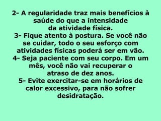 2- A regularidade traz mais benefícios à saúde do que a intensidade da atividade física. 3- Fique atento à postura. Se você não se cuidar, todo o seu esforço com atividades físicas poderá ser em vão. 4- Seja paciente com seu corpo. Em um mês, você não vai recuperar o atraso de dez anos. 5- Evite exercitar-se em horários de calor excessivo, para não sofrer desidratação. 