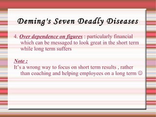 Deming's Seven Deadly Diseases
4. Over dependence on figures : particularly financial
which can be messaged to look great in the short term
while long term suffers
Note :
It’s a wrong way to focus on short term results , rather
than coaching and helping employees on a long term 
 