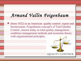 Armand Vallin Feigenbaum
 (born 1922) is an American quality control expert and
businessman. Feigenbaum concept's of Total Quality
Control , known today as total quality management ,
combines management methods and economic theory
with organizational principles.
 