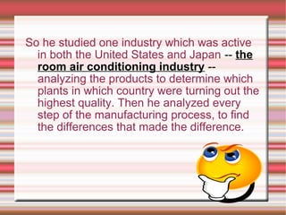 So he studied one industry which was active
in both the United States and Japan -- the
room air conditioning industry --
analyzing the products to determine which
plants in which country were turning out the
highest quality. Then he analyzed every
step of the manufacturing process, to find
the differences that made the difference.
 