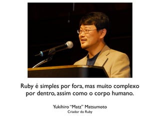 Ruby é simples por fora, mas muito complexo
 por dentro, assim como o corpo humano.

           Yukihiro “Matz” Matsumoto
                 Criador do Ruby
 