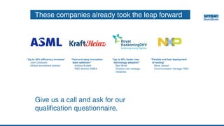 These companies already took the leap forward
“Up to 30% efficiency increase”
	 John Dreessen
	 Global recruitment director
“Fast and easy innovation
team selection”
	 Andrea Budelli
	 R&D director EMEA
“Up to 40% faster new
technology adoption”
	 Bart Brink
	 Director new strategic
	initiatives
“Flexible and fast deployment
of tooling”
	 Rene Jansen
	 Communication manager R&D
Give us a call and ask for our
qualification questionnaire.
 
