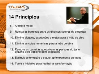 8. Afaste o medo
9. Rompa as barreiras entre os diversos setores da empresa
10. Elimine slogans, exortações e metas para a mão de obra
11. Elimine as cotas numéricas para a mão de obra
12. Remova as barreiras que privam as pessoas do justo
orgulho pelo trabalho bem executado
13. Estimule a formação e o auto-aprimoramento de todos
14. Tome a iniciativa para realizar a transformação
14 Princípios
 