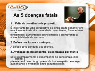 As 5 doenças fatais
1. Falta de constância de propósito
É importante ter uma perspectiva de longo prazo e manter um
relacionamento de alta maturidade com clientes, fornecedores
e
funcionários, aumentando conhecimento e promovendo a
sustentabilidade da empresa.
2. Ênfase nos lucros a curto prazo
A ênfase deve ser dada aos clientes.
3. Avaliação de desempenho, classificação por mérito
Este sistema alimenta o desempenho no curto prazo, mas
destrói o
planejamento em longo prazo, diminui o espírito de equipe
aumentando a rivalidade entre os funcionários.
 