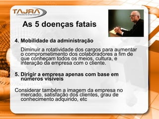 4. Mobilidade da administração
Diminuir a rotatividade dos cargos para aumentar
o comprometimento dos colaboradores a fim de
que conheçam todos os meios, cultura, e
interação da empresa com o cliente.
5. Dirigir a empresa apenas com base em
números visíveis
Considerar também a imagem da empresa no
mercado, satisfação dos clientes, grau de
conhecimento adquirido, etc
As 5 doenças fatais
 