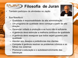 • Também participou de atividades no Japão
• Sua filosofia é:
– Qualidade é responsabilidade da alta administração
– Um programa de qualidade deve começar a partir da alta
direção
– Gerenciar voltado à produção e ao lucro não é suficiente
– A gerência deve estimular a melhoria contínua da qualidade
– A gerência deve assegurar que todos sejam guiados pela
qualidade
– Atender aos desejos e preferências dos clientes
– Compete à gerência resolver os problemas crônicos e as
falhas nos sistemas
– Promover a educação e o autodesenvolvimento das
lideranças
Filosofia de Juran
 