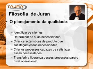 • O planejamento da qualidade:
– Identificar os clientes,
– Determinar as suas necessidades,
– Criar características de produto que
satisfaçam essas necessidades,
– Criar os processos capazes de satisfazer
essas necessidades
– Transferir a liderança desses processos para o
nível operacional.
Filosofia de Juran
 