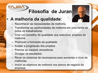 • A melhoria da qualidade:
– Reconhecer as necessidades de melhoria,
– Transformar as oportunidades de melhoria em uma tarefa de
todos os trabalhadores
– Criar um conselho de qualidade que selecione projetos de
melhoria
– Promover a formação da qualidade
– Avaliar a progressão dos projetos
– Premiar as equipes vencedoras,
– Divulgar os resultados
– Rever os sistemas de recompensa para aumentar o nível de
melhorias
– Incluir os objetivos de melhoria nos planos de negócio da
empresa.
Filosofia de Juran
 