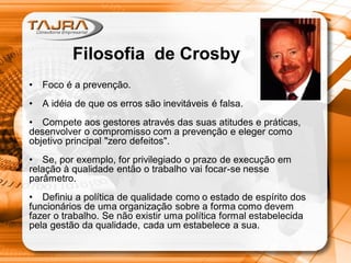 Filosofia de Crosby
• Foco é a prevenção.
• A idéia de que os erros são inevitáveis é falsa.
• Compete aos gestores através das suas atitudes e práticas,
desenvolver o compromisso com a prevenção e eleger como
objetivo principal "zero defeitos".
• Se, por exemplo, for privilegiado o prazo de execução em
relação à qualidade então o trabalho vai focar-se nesse
parâmetro.
• Definiu a política de qualidade como o estado de espírito dos
funcionários de uma organização sobre a forma como devem
fazer o trabalho. Se não existir uma política formal estabelecida
pela gestão da qualidade, cada um estabelece a sua.
 