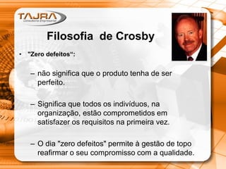 • "Zero defeitos“:
– não significa que o produto tenha de ser
perfeito.
– Significa que todos os indivíduos, na
organização, estão comprometidos em
satisfazer os requisitos na primeira vez.
– O dia "zero defeitos" permite à gestão de topo
reafirmar o seu compromisso com a qualidade.
Filosofia de Crosby
 