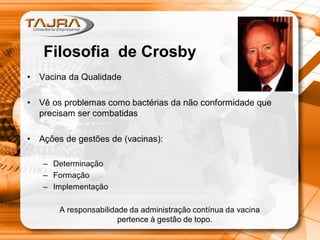 • Vacina da Qualidade
• Vê os problemas como bactérias da não conformidade que
precisam ser combatidas
• Ações de gestões de (vacinas):
– Determinação
– Formação
– Implementação
A responsabilidade da administração contínua da vacina
pertence à gestão de topo.
Filosofia de Crosby
 