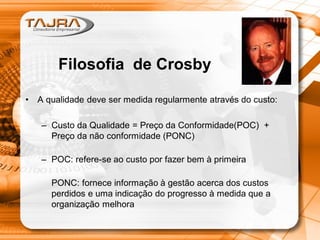 • A qualidade deve ser medida regularmente através do custo:
– Custo da Qualidade = Preço da Conformidade(POC) +
Preço da não conformidade (PONC)
– POC: refere-se ao custo por fazer bem à primeira
PONC: fornece informação à gestão acerca dos custos
perdidos e uma indicação do progresso à medida que a
organização melhora
Filosofia de Crosby
 