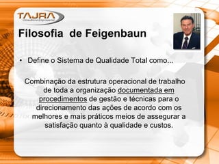 • Define o Sistema de Qualidade Total como...
Combinação da estrutura operacional de trabalho
de toda a organização documentada em
procedimentos de gestão e técnicas para o
direcionamento das ações de acordo com os
melhores e mais práticos meios de assegurar a
satisfação quanto à qualidade e custos.
Filosofia de Feigenbaun
 