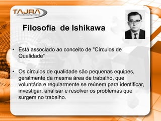 • Está associado ao conceito de "Círculos de
Qualidade“
• Os círculos de qualidade são pequenas equipes,
geralmente da mesma área de trabalho, que
voluntária e regularmente se reúnem para identificar,
investigar, analisar e resolver os problemas que
surgem no trabalho.
Filosofia de Ishikawa
 