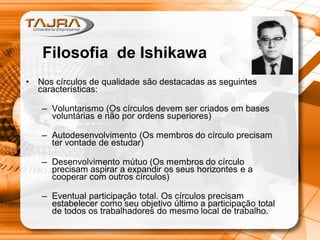 • Nos círculos de qualidade são destacadas as seguintes
características:
– Voluntarismo (Os círculos devem ser criados em bases
voluntárias e não por ordens superiores)
– Autodesenvolvimento (Os membros do círculo precisam
ter vontade de estudar)
– Desenvolvimento mútuo (Os membros do círculo
precisam aspirar a expandir os seus horizontes e a
cooperar com outros círculos)
– Eventual participação total. Os círculos precisam
estabelecer como seu objetivo último a participação total
de todos os trabalhadores do mesmo local de trabalho.
Filosofia de Ishikawa
 