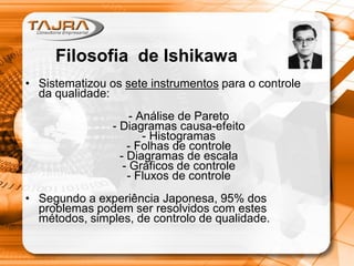 Filosofia de Ishikawa
• Sistematizou os sete instrumentos para o controle
da qualidade:
- Análise de Pareto
- Diagramas causa-efeito
- Histogramas
- Folhas de controle
- Diagramas de escala
- Gráficos de controle
- Fluxos de controle
• Segundo a experiência Japonesa, 95% dos
problemas podem ser resolvidos com estes
métodos, simples, de controlo de qualidade.
 