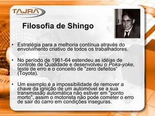 Filosofia de Shingo
• Estratégia para a melhoria contínua através do
envolvimento criativo de todos os trabalhadores.
• No período de 1961-64 estendeu as idéias de
controle de Qualidade e desenvolveu o Poka-yoke,
teste de erro e o conceito de "zero defeitos“
(Toyota).
• Um exemplo é a impossibilidade de remover a
chave da ignição de um automóvel se a sua
transmissão automática não estiver em "ponto
morto", assim o motorista não pode cometer o erro
de sair do carro em condições inseguras.
 