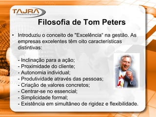 Filosofia de Tom Peters
• Introduziu o conceito de "Excelência“ na gestão. As
empresas excelentes têm oito características
distintivas:
- Inclinação para a ação;
- Proximidade do cliente;
- Autonomia individual;
- Produtividade através das pessoas;
- Criação de valores concretos;
- Centrar-se no essencial;
- Simplicidade formal;
- Existência em simultâneo de rigidez e flexibilidade.
 