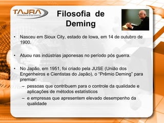 Filosofia de
Deming
• Nasceu em Sioux City, estado de Iowa, em 14 de outubro de
1900.
• Atuou nas indústrias japonesas no período pós guerra.
• No Japão, em 1951, foi criado pela JUSE (União dos
Engenheiros e Cientistas do Japão), o “Prêmio Deming” para
premiar:
– pessoas que contribuem para o controle da qualidade e
aplicações de métodos estatísticos
– e empresas que apresentem elevado desempenho da
qualidade
 