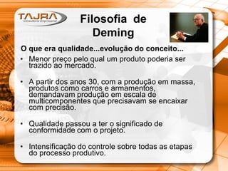 • Menor preço pelo qual um produto poderia ser
trazido ao mercado.
• A partir dos anos 30, com a produção em massa,
produtos como carros e armamentos,
demandavam produção em escala de
multicomponentes que precisavam se encaixar
com precisão.
• Qualidade passou a ter o significado de
conformidade com o projeto.
• Intensificação do controle sobre todas as etapas
do processo produtivo.
Filosofia de
Deming
O que era qualidade...evolução do conceito...
 
