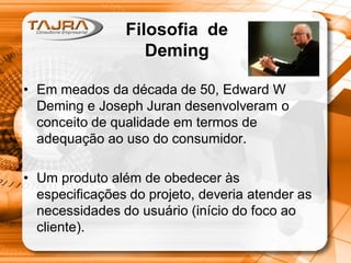 • Em meados da década de 50, Edward W
Deming e Joseph Juran desenvolveram o
conceito de qualidade em termos de
adequação ao uso do consumidor.
• Um produto além de obedecer às
especificações do projeto, deveria atender as
necessidades do usuário (início do foco ao
cliente).
Filosofia de
Deming
 