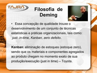 • Essa concepção de qualidade trouxe o
desenvolvimento de um conjunto de técnicas
estatísticas e práticas organizacionais, tais como:
just- in-time, Kanban, zero defeito.
Kanban: eliminação de estoques (estoque zero),
sendo que os materiais e componentes agregados
ao produto chegam no momento exato de sua
produção/execução (just in time) – Toyota.
Filosofia de
Deming
 
