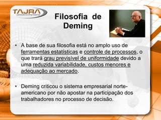 • A base de sua filosofia está no amplo uso de
ferramentas estatísticas e controle de processos, o
que trará grau previsível de uniformidade devido a
uma reduzida variabilidade, custos menores e
adequação ao mercado.
• Deming criticou o sistema empresarial norte-
americano por não apostar na participação dos
trabalhadores no processo de decisão.
Filosofia de
Deming
 