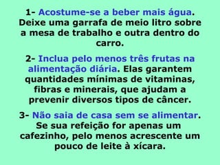 1- Acostume-se a beber mais água.
Deixe uma garrafa de meio litro sobre
a mesa de trabalho e outra dentro do
               carro.
 2- Inclua pelo menos três frutas na
  alimentação diária. Elas garantem
 quantidades mínimas de vitaminas,
   fibras e minerais, que ajudam a
  prevenir diversos tipos de câncer.
3- Não saia de casa sem se alimentar.
    Se sua refeição for apenas um
cafezinho, pelo menos acrescente um
        pouco de leite à xícara.
 