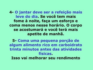 4- O jantar deve ser a refeição mais
   leve do dia. Se você tem mais
  fome à noite, faça um esforço e
coma menos nesse horário. O corpo
  se acostumará e você terá mais
         apetite de manhã.
 5- Coma uma pequena porção de
algum alimento rico em carboidrato
trinta minutos antes das atividades
              físicas.
 Isso vai melhorar seu rendimento
 