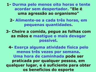 1- Durma pelo menos oito horas e tente
    acordar sem despertador. "Ele é
     uma agressão ao organismo"
 2- Alimente-se a cada três horas, em
        pequenas quantidades.
3- Cheire a comida, pegue as folhas com
  as mãos e mastigue o mais devagar
               possível.
 4- Exerça alguma atividade física pelo
     menos três vezes por semana.
   Uma hora de caminhada pode ser
  praticada por qualquer pessoa, em
qualquer lugar, e é suficiente para obter
        os benefícios do esporte
 
