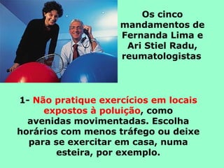 Os cinco
                    mandamentos de
                    Fernanda Lima e
                     Ari Stiel Radu,
                    reumatologistas




1- Não pratique exercícios em locais
     expostos à poluição, como
  avenidas movimentadas. Escolha
horários com menos tráfego ou deixe
  para se exercitar em casa, numa
        esteira, por exemplo.
 