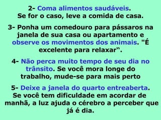 2-  Coma alimentos saudáveis .  Se for o caso, leve a comida de casa. 3- Ponha um comedouro para pássaros na janela de sua casa ou apartamento e observe os movimentos dos animais . "É excelente para relaxar“. 4-  Não perca muito tempo de seu dia no trânsito . Se você mora longe do trabalho, mude-se para mais perto 5-  Deixe a janela do quarto entreaberta . Se você tem dificuldade em acordar de   manhã, a luz ajuda o cérebro a perceber que já é dia. 