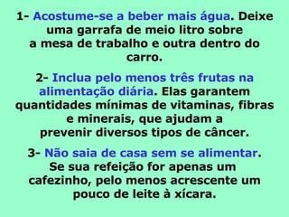1-  Acostume-se a beber mais água . Deixe uma garrafa de meio litro sobre a mesa de trabalho e outra dentro do carro. 2-  Inclua pelo menos três frutas na alimentação diária . Elas garantem quantidades mínimas de vitaminas, fibras e minerais, que ajudam a prevenir diversos tipos de câncer. 3-  Não saia de casa sem se alimentar . Se sua refeição for apenas um  cafezinho, pelo menos acrescente um pouco de leite à xícara. 