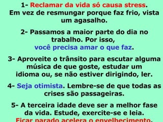 1-   Reclamar da vida só causa stress . Em vez de resmungar porque faz frio, vista um agasalho. 2- Passamos a maior parte do dia no trabalho. Por isso,  você precisa amar o que faz . 3- Aproveite o trânsito para escutar alguma música de que goste, estudar um idioma ou, se não estiver dirigindo, ler. 4-  Seja otimista . Lembre-se de que todas as crises são passageiras. 5- A terceira idade deve ser a melhor fase da vida. Estude, exercite-se e leia. Ficar parado acelera o envelhecimento . 
