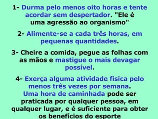 1-  Durma pelo menos oito horas e tente acordar sem despertador . "Ele é uma agressão ao organismo" 2-  Alimente-se a cada três horas, em pequenas quantidades . 3- Cheire a comida, pegue as folhas com as mãos e  mastigue o mais devagar possível . 4-  Exerça alguma atividade física pelo menos três vezes por semana . Uma hora de caminhada  pode ser praticada por qualquer pessoa, em qualquer lugar, e é suficiente para obter os benefícios do esporte 
