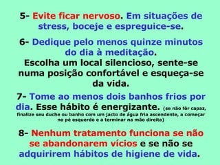 5-  Evite ficar nervoso .  Em situações de stress, boceje e espreguice-se . 6-  Dedique pelo menos quinze minutos do dia à meditação . Escolha um local silencioso, sente-se numa posição confortável e esqueça-se da vida. 7-  Tome ao menos dois banhos frios por dia . Esse hábito é energizante.  (se não fôr capaz, finalize seu duche ou banho com um jacto de água fria ascendente, a começar no pé esquerdo e a terminar na mão direita) 8-  Nenhum tratamento funciona se não se abandonarem vícios  e se não se  adquirirem hábitos de higiene de vida .  