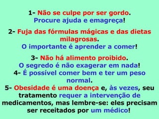 1-  Não se culpe por ser gordo . Procure ajuda e emagreça ! 2-  Fuja das fórmulas mágicas e das dietas milagrosas . O importante é aprender a comer ! 3-  Não há alimento proibido . O segredo é não exagerar em nada ! 4-  É possível comer bem e ter um peso normal . 5-  Obesidade é uma doença  e,  às vezes , seu tratamento  requer a intervenção de  medicamentos, mas lembre-se: eles precisam ser receitados por  um médico !   